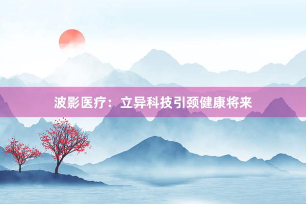 波影医疗：立异科技引颈健康将来